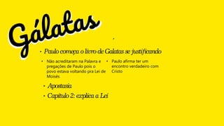 ‣ Paulocomeca olivro deGalatassejustificando
´
´
• Não acreditaram na Palavra e
pregações de Paulo pois o
povo estava voltando pra Lei de
Moisés
• Paulo afirma ter um
encontro verdadeiro com
Cristo
‣ Apostasia
‣ Capitulo2:explicaaLei
 