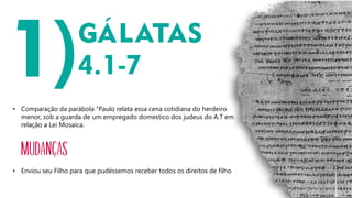 • Comparação da parábola “Paulo relata essa cena cotidiana do herdeiro
menor, sob a guarda de um empregado domestico dos judeus do A.T em
relação a Lei Mosaica.
MUDANÇAS
• Enviou seu Filho para que pudéssemos receber todos os direitos de filho
 