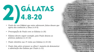 • Paulo diz aos Galatas que antes adoravam falsos deuses que
agora eles conhecem a Deus (v.8-9)
• Preocupacao de Paulo com os Galatas (v.10)
• Galatas devem seguir exemplo, pois Paulo deixou as
praticas judaicas (v.11-12)
• Paulo relembra sua 1ª visita aos Galatas (v.13-14)
• Paulo fala sobre arrancar os olhos maneira de demonstrar
a admiracao dos Galatas por Paulo (v.15)
1. ´
´
´
´
´
´
~
´
~
´
´
 