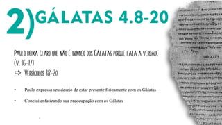 ´
Paulo deixa claro que não é inimigo dos Gálatas porque fala a verdade
(v. 16-17)
 Versículos 18-20
• Paulo expressa seu desejo de estar presente fisicamente com os Gálatas
• Conclui enfatizando sua preocupação com os Gálatas
 