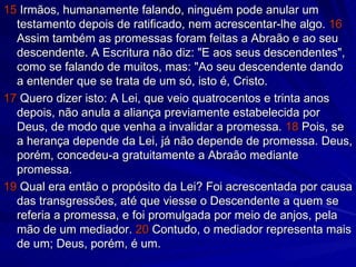15  Irmãos, humanamente falando, ninguém pode anular um testamento depois de ratificado, nem acrescentar-lhe algo.  16  Assim também as promessas foram feitas a Abraão e ao seu descendente. A Escritura não diz: "E aos seus descendentes", como se falando de muitos, mas: "Ao seu descendente dando a entender que se trata de um só, isto é, Cristo. 17  Quero dizer isto: A Lei, que veio quatrocentos e trinta anos depois, não anula a aliança previamente estabelecida por Deus, de modo que venha a invalidar a promessa.  18  Pois, se a herança depende da Lei, já não depende de promessa. Deus, porém, concedeu-a gratuitamente a Abraão mediante promessa. 19  Qual era então o propósito da Lei? Foi acrescentada por causa das transgressões, até que viesse o Descendente a quem se referia a promessa, e foi promulgada por meio de anjos, pela mão de um mediador.  20  Contudo, o mediador representa mais de um; Deus, porém, é um. 
