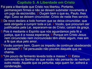 Capítulo 5. A Liberdade em Cristo Foi para a liberdade que Cristo nos libertou. Portanto, permaneçam firmes e não se deixem submeter novamente a um jugo de escravidão.  2  Ouçam bem o que eu, Paulo, lhes digo: Caso se deixem circuncidar, Cristo de nada lhes servirá. 3  De novo declaro a todo homem que se deixa circuncidar, que está obrigado a cumprir toda a Lei.  4  Vocês, que procuram ser justificados pela Lei, separaram-se de Cristo; caíram da graça. 5  Pois é mediante o Espírito que nós aguardamos pela fé a justiça, que é a nossa esperança.  6  Porque em Cristo Jesus nem circuncisão nem incircuncisão têm efeito algum, mas sim a fé que atua pelo amor. 7  Vocês corriam bem. Quem os impediu de continuar obedecendo à verdade?  8  Tal persuasão não provém daquele que os chama. 9  "Um pouco de fermento leveda toda a massa."  10  Estou convencido no Senhor de que vocês não pensarão de nenhum outro modo. Aquele que os perturba, seja quem for, sofrerá a condenação. 