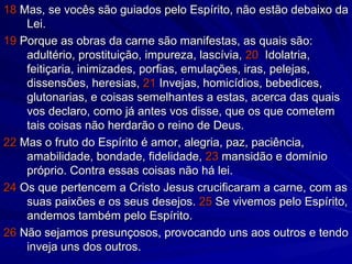 18  Mas, se vocês são guiados pelo Espírito, não estão debaixo da Lei.  19  Porque as obras da carne são manifestas, as quais são: adultério, prostituição, impureza, lascívia,  20   Idolatria, feitiçaria, inimizades, porfias, emulações, iras, pelejas, dissensões, heresias,  21  Invejas, homicídios, bebedices, glutonarias, e coisas semelhantes a estas, acerca das quais vos declaro, como já antes vos disse, que os que cometem tais coisas não herdarão o reino de Deus. 22  Mas o fruto do Espírito é amor, alegria, paz, paciência, amabilidade, bondade, fidelidade,  23  mansidão e domínio próprio. Contra essas coisas não há lei. 24  Os que pertencem a Cristo Jesus crucificaram a carne, com as suas paixões e os seus desejos.  25  Se vivemos pelo Espírito, andemos também pelo Espírito.  26  Não sejamos presunçosos, provocando uns aos outros e tendo inveja uns dos outros. 