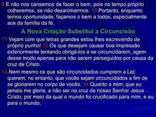 9  E não nos cansemos de fazer o bem, pois no tempo próprio colheremos, se não desanimarmos.  10  Portanto, enquanto temos oportunidade, façamos o bem a todos, especialmente aos da família da fé. A Nova Criação Substitui a Circuncisão 11  Vejam com que letras grandes estou lhes escrevendo de próprio punho!  12  Os que desejam causar boa impressão exteriormente tentando obrigá-los a se circuncidarem, agem desse modo apenas para não serem perseguidos por causa da cruz de Cristo. 13  Nem mesmo os que são circuncidados cumprem a Lei; querem, no entanto, que vocês sejam circuncidados a fim de se gloriarem no corpo de vocês.  14  Quanto a mim, que eu jamais me glorie, a não ser na cruz de nosso Senhor Jesus Cristo, por meio da qual o mundo foi crucificado para mim, e eu para o mundo. 