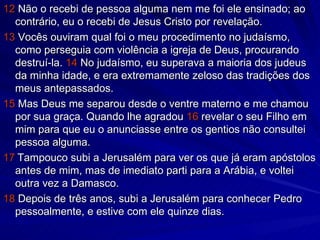 12  Não o recebi de pessoa alguma nem me foi ele ensinado; ao contrário, eu o recebi de Jesus Cristo por revelação. 13  Vocês ouviram qual foi o meu procedimento no judaísmo, como perseguia com violência a igreja de Deus, procurando destruí-la.  14  No judaísmo, eu superava a maioria dos judeus da minha idade, e era extremamente zeloso das tradições dos meus antepassados. 15  Mas Deus me separou desde o ventre materno e me chamou por sua graça. Quando lhe agradou  16  revelar o seu Filho em mim para que eu o anunciasse entre os gentios não consultei pessoa alguma. 17   Tampouco subi a Jerusalém para ver os que já eram apóstolos antes de mim, mas de imediato parti para a Arábia, e voltei outra vez a Damasco. 18  Depois de três anos, subi a Jerusalém para conhecer Pedro pessoalmente, e estive com ele quinze dias. 