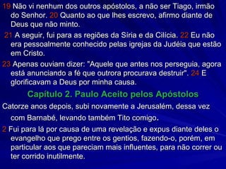 19  Não vi nenhum dos outros apóstolos, a não ser Tiago, irmão do Senhor.  20  Quanto ao que lhes escrevo, afirmo diante de Deus que não minto. 21  A seguir, fui para as regiões da Síria e da Cilícia.  22  Eu não era pessoalmente conhecido pelas igrejas da Judéia que estão em Cristo. 23  Apenas ouviam dizer: "Aquele que antes nos perseguia, agora está anunciando a fé que outrora procurava destruir".  24  E glorificavam a Deus por minha causa. Capítulo 2. Paulo Aceito pelos Apóstolos Catorze anos depois, subi novamente a Jerusalém, dessa vez com Barnabé, levando também Tito comigo . 2  Fui para lá por causa de uma revelação e expus diante deles o evangelho que prego entre os gentios, fazendo-o, porém, em particular aos que pareciam mais influentes, para não correr ou ter corrido inutilmente. 
