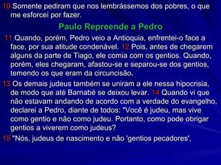 10  Somente pediram que nos lembrássemos dos pobres, o que me esforcei por fazer. Paulo Repreende a Pedro 11  Quando, porém, Pedro veio a Antioquia, enfrentei-o face a face, por sua atitude condenável.  12  Pois, antes de chegarem alguns da parte de Tiago, ele comia com os gentios. Quando, porém, eles chegaram, afastou-se e separou-se dos gentios, temendo os que eram da circuncisão . 13  Os demais judeus também se uniram a ele nessa hipocrisia, de modo que até Barnabé se deixou levar.  14  Quando vi que não estavam andando de acordo com a verdade do evangelho, declarei a Pedro, diante de todos: "Você é judeu, mas vive como gentio e não como judeu. Portanto, como pode obrigar gentios a viverem como judeus? 15  "Nós, judeus de nascimento e não 'gentios pecadores', 