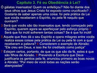 Capítulo 3. Fé ou Obediência á Lei? Ó gálatas insensatos! Quem os enfeitiçou? Não foi diante dos seus olhos que Jesus Cristo foi exposto como crucificado?  2  Gostaria de saber apenas uma coisa: foi pela prática da Lei que vocês receberam o Espírito, ou pela fé naquilo que ouviram? 3  Será que vocês são tão insensatos que, tendo começado pelo Espírito, querem agora se aperfeiçoar pelo esforço próprio  4  Será que foi inútil sofrerem tantas coisas? Se é que foi inútil! 5  Aquele que lhes dá o seu Espírito e opera milagres entre vocês realiza essas coisas pela prática da Lei ou pela fé com a qual receberam a palavra?  6  Considerem o exemplo de Abraão: "Ele creu em Deus, e isso lhe foi creditado como justiça“ 7  Estejam certos, portanto, de que os que são da fé, estes é que são filhos de Abraão.  8  Prevendo a Escritura que Deus justificaria os gentios pela fé, anunciou primeiro as boas novas a Abraão: "Por meio de você todas as nações serão abençoadas" 