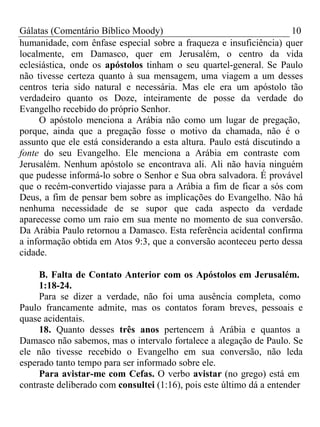 Gálatas (Comentário Bíblico Moody) 10 
humanidade, com ênfase especial sobre a fraqueza e insuficiência) quer 
localmente, em Damasco, quer em Jerusalém, o centro da vida 
eclesiástica, onde os apóstolos tinham o seu quartel-general. Se Paulo 
não tivesse certeza quanto à sua mensagem, uma viagem a um desses 
centros teria sido natural e necessária. Mas ele era um apóstolo tão 
verdadeiro quanto os Doze, inteiramente de posse da verdade do 
Evangelho recebido do próprio Senhor. 
O apóstolo menciona a Arábia não como um lugar de pregação, 
porque, ainda que a pregação fosse o motivo da chamada, não é o 
assunto que ele está considerando a esta altura. Paulo está discutindo a 
fonte do seu Evangelho. Ele menciona a Arábia em contraste com 
Jerusalém. Nenhum apóstolo se encontrava ali. Ali não havia ninguém 
que pudesse informá-lo sobre o Senhor e Sua obra salvadora. É provável 
que o recém-convertido viajasse para a Arábia a fim de ficar a sós com 
Deus, a fim de pensar bem sobre as implicações do Evangelho. Não há 
nenhuma necessidade de se supor que cada aspecto da verdade 
aparecesse como um raio em sua mente no momento de sua conversão. 
Da Arábia Paulo retornou a Damasco. Esta referência acidental confirma 
a informação obtida em Atos 9:3, que a conversão aconteceu perto dessa 
cidade. 
B. Falta de Contato Anterior com os Apóstolos em Jerusalém. 
1:18-24. 
Para se dizer a verdade, não foi uma ausência completa, como 
Paulo francamente admite, mas os contatos foram breves, pessoais e 
quase acidentais. 
18. Quanto desses três anos pertencem à Arábia e quantos a 
Damasco não sabemos, mas o intervalo fortalece a alegação de Paulo. Se 
ele não tivesse recebido o Evangelho em sua conversão, não leda 
esperado tanto tempo para ser informado sobre ele. 
Para avistar-me com Cefas. O verbo avistar (no grego) está em 
contraste deliberado com consultei (1:16), pois este último dá a entender 
 
