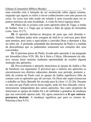 Gálatas (Comentário Bíblico Moody) 11 
uma consulta com a intenção de ser esclarecido sobre algum assunto, 
enquanto que aquele se refere a travar conhecimento com uma pessoa ou 
coisa. Às vezes tem sido usado em relação à urna excursão para ver os 
pontos turísticos de uma localidade. A visita foi breve (quinze dias). 
19. Paulo não se avistou com outro apóstolo além de Tiago, o irmão 
do Senhor. Este é o Tiago que se tomou o líder da igreja de Jerusalém 
(cons. Atos 12:17). 
20. O apóstolo declara-se desejoso de jurar que está dizendo a 
verdade. Nenhum judeu teria coragem de fazê-lo se estivesse para dizer 
uma mentira, pois seria o equivalente a convidar Deus a derramar a Sua 
ira sobre ele. A profunda solenidade das declarações de Paulo é a medida 
da desconfiança que os judaizantes semearam nos corações dos seus 
convertidos. 
21. O próximo passo de Paulo, levado pela oposição à sua pregação 
em Jerusalém (Atos 9:29, 30), foi à Síria e Cilícia. Obviamente ele não 
teve nessas áreas remotas nenhuma oportunidade de receber alguma 
instrução dos apóstolos. 
22. Provavelmente o apóstolo mencionou as igrejas da Judéia a fim 
de fortalecer seu argumento. É provável que a maioria dos apóstolos se 
encontrassem nos distritos adjacentes durante esse período, portanto a 
falta de contato de Paulo com as igrejas da Judéia significava falta de 
contato com os apóstolos que ali serviam. Os Doze não supervisionavam 
o trabalho na Síria; Barnabé foi enviado para lá (Atos 11:22-26). Durante 
os anos em que Paulo serviu nessa região, onde ele fora educado, esteve 
inteiramente independente dos outros apóstolos. Seu outro propósito de 
mencionar as igrejas da Judéia foi o de sublinhar a grandeza da mudança 
que sua conversão operou nele. Ele agora anunciava a fé que outrora 
procurava destruir. A mudança significou paz para os crentes da 
Palestina (Atos 9:31) 
 