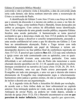 Gálatas (Comentário Bíblico Moody) 13 
conversão e não à primeira visita à Jerusalém, a data da conversão ainda 
seria cedo demais; não deixa nenhum intervalo entre a ressurreição de 
Cristo e a conversão de Paulo. 
A identificação de Gálatas 2 com Atos 15 tem a sua força no fato de 
que o assunto da discussão é o mesmo em ambos os casos e no fato de 
que Pedro e Tiago, como também Paulo e Barnabé, foram destacados em 
ambas as passagens. Com certeza há dificuldade nessa identificação. 
Atos 15 dá a impressão de uma grande reunião pública, enquanto Gálatas 
focaliza uma sessão particular. A harmonização se toma possível 
aceitando-se que a desavença citada em Atos 15:5,6 poderia ter forçado 
os líderes da igreja a dissolver o concílio temporariamente, passando a 
uma sessão confidencial tal como a que foi descrita em Gálatas 2. Com 
base no entendimento alcançado, Pedro e Tiago teriam com toda 
naturalidade desempenhado um papel de liderança e teriam um 
desempenho decisivo na fase pública final da conferência registrada em 
Atos 15:7-21. É possível que a palavra lhes (Gl. 2:2) seja uma referência 
à igreja como um todo contrastando com os apóstolos, com os quais 
Paulo e Barnabé tiveram uma entrevista particular. Uma outra 
dificuldade a ser enfrentada é o fato de Paulo não mencionar o assim 
chamado decreto apostólico em Gl. 2:1-10, quando esse decreto recebeu 
destaque considerável na narrativa de Lucas (Atos 15:20, 28, 29; 16:4; 
21:25). Entretanto, uma vez que Paulo estava preocupado com o 
Evangelho em toda esta passagem, e uma vez que o decreto não tratava 
diretamente do Evangelho mas simplesmente regia o relacionamento 
harmonioso entre judeus e gentios crentes, ele não se sentiu na obrigação 
de incluir o decreto em sua argumentação. 
2. A segunda visita de Paulo a Jerusalém foi ditada por revelação, 
de acordo com a forte ênfase dada ao fator sobrenatural no capítulo 
anterior. Esta intimação poderia ter vindo, antes da decisão da igreja de 
Antioquia de enviar Paulo, ou poderia ter vindo depois, selando a 
decisão da igreja (Atos 15:2). Ele e Barnabé encontraram-se com os que 
pareciam de maior influência. Literalmente, aqueles que apareciam, 
 
