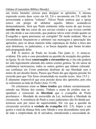 Gálatas (Comentário Bíblico Moody) 14 
um termo bastante curioso para designar os apóstolos. A mesma 
expressão ocorre duas vezes em Gl. 2:6 e novamente em 2:9, onde foi 
acrescentada a palavra "colunas". Talvez Paulo sentisse que a igreja 
estava em perigo de idolatrar aqueles líderes acatando-os 
demasiadamente. Será que Paulo realmente tinha receio de que tivesse 
corrido em vão (no curso do seu serviço cristão) e que tivesse corrido 
em vão desde a sua conversão, que pudesse talvez estar errado quanto ao 
Evangelho e agora precisasse ser corrigido? De modo nenhum. Mas as 
circunstâncias forçaram-no a submeter sua mensagem à apreciação dos 
apóstolos, pois só dessa maneira tinha esperanças de fechar a boca dos 
seus detratores, os judaizantes, e as bocas daqueles que foram levados 
pela propaganda deles. 
3-5. O motivo de Paulo ter levado Tito junto (v. 1) torna-se 
evidente. Ele seria o caso precedente na questão da recepção dos gentios 
na Igreja. Se ele fosse constrangido a circuncidar-se, o rito não poderia 
ter sido logicamente afastado dos outros crentes gentios. Se ele saísse da 
conferência incircunciso, todos os outros gentios que tinham colocado 
sua confiança em Cristo poderiam desfrutar de sua liberdade sem o 
temor de um desafio futuro. Parece que Paulo diz que alguma pressão foi 
exercida para que Tito fosse circuncidado na ocasião (cons. Atos 15:5 ). 
É altamente improvável que essa pressão desse dos apóstolos, pois eles 
se colocaram ao lado de Paulo (Atos 15:19). 
Os criminosos eram os falsos irmãos que tinham sorrateiramente 
entrado nas fileiras dos crentes. Tinham o nome de cristãos mas se 
opunham à concessão da liberdade que o evangelho de Paulo 
proclamava – liberdade da escravidão da Lei, incluindo a liberdade da 
circuncisão. A resistência de Paulo a esses judaizantes não foi ditada por 
teimosia nem por senso de superioridade. Ele viu que a questão da 
circuncisão envolvia a verdade do evangelho (Gl. 2:5). Impor a um 
gentio o sinal da aliança feita com Abraão e seus descendentes seria pôr 
de lado a simplicidade da fé salvadora, introduzindo a necessidade de 
 