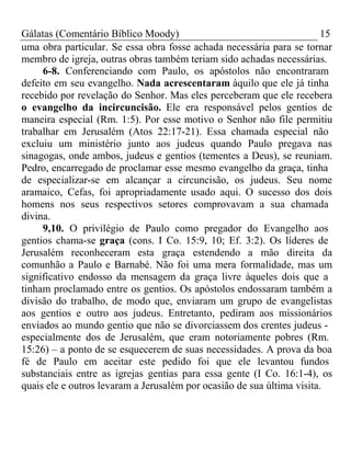 Gálatas (Comentário Bíblico Moody) 15 
uma obra particular. Se essa obra fosse achada necessária para se tornar 
membro de igreja, outras obras também teriam sido achadas necessárias. 
6-8. Conferenciando com Paulo, os apóstolos não encontraram 
defeito em seu evangelho. Nada acrescentaram àquilo que ele já tinha 
recebido por revelação do Senhor. Mas eles perceberam que ele recebera 
o evangelho da incircuncisão. Ele era responsável pelos gentios de 
maneira especial (Rm. 1:5). Por esse motivo o Senhor não file permitiu 
trabalhar em Jerusalém (Atos 22:17-21). Essa chamada especial não 
excluiu um ministério junto aos judeus quando Paulo pregava nas 
sinagogas, onde ambos, judeus e gentios (tementes a Deus), se reuniam. 
Pedro, encarregado de proclamar esse mesmo evangelho da graça, tinha 
de especializar-se em alcançar a circuncisão, os judeus. Seu nome 
aramaico, Cefas, foi apropriadamente usado aqui. O sucesso dos dois 
homens nos seus respectivos setores comprovavam a sua chamada 
divina. 
9,10. O privilégio de Paulo como pregador do Evangelho aos 
gentios chama-se graça (cons. I Co. 15:9, 10; Ef. 3:2). Os líderes de 
Jerusalém reconheceram esta graça estendendo a mão direita da 
comunhão a Paulo e Barnabé. Não foi uma mera formalidade, mas um 
significativo endosso da mensagem da graça livre àqueles dois que a 
tinham proclamado entre os gentios. Os apóstolos endossaram também a 
divisão do trabalho, de modo que, enviaram um grupo de evangelistas 
aos gentios e outro aos judeus. Entretanto, pediram aos missionários 
enviados ao mundo gentio que não se divorciassem dos crentes judeus - 
especialmente dos de Jerusalém, que eram notoriamente pobres (Rm. 
15:26) – a ponto de se esquecerem de suas necessidades. A prova da boa 
fé de Paulo em aceitar este pedido foi que ele levantou fundos 
substanciais entre as igrejas gentias para essa gente (I Co. 16:1-4), os 
quais ele e outros levaram a Jerusalém por ocasião de sua última visita. 
 