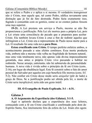 Gálatas (Comentário Bíblico Moody) 18 
que se refere a Pedro e o aplica a si mesmo. O verdadeiro transgressor 
não é Cristo, mas aquele que, tal como Pedro, edifica novamente uma 
distinção que já foi de fato destruída. Pedro fazia exatamente isso, 
fugindo à comunhão com os gentios, como se os crentes judeus fossem 
uma raça superior. 
19-21. A Lei prestara um serviço a Paulo, mesmo se não lhe 
proporcionou a justificação. Pela Lei ele morreu para a própria Lei, pois 
a Lei criara uma consciência do pecado que o preparara para aceitar 
Cristo. Ela também levara Cristo à cruz a fim de redimir aqueles que 
infringiram a Lei. Cristo era o representante de Paulo nessa morte para a 
Lei. O resultado foi uma vida nova para Deus. 
Estou crucificado com Cristo. O tempo perfeito enfatiza ambos, o 
acontecimento passado e seus efeitos contínuos. Essa morte produziu 
vida, embora não a mesma vida velha na fragilidade do homem natural, 
mas uma vida totalmente nova; não apenas vida divina impessoalmente 
garantida, mas antes o próprio Cristo vivo passando a habitar no 
redimido. Nesse arranjo, entretanto, não há submersão da personalidade 
humana. A nova vida é vivida sobre o princípio da fé em Cristo (cons. 
2:16), em lugar da obediência legal. Esta fé constrói sobre o fato do amor 
pessoal do Salvador por aqueles em cujo benefício Ele morreu (cons. Ef. 
5:2). Não confiar em Cristo desse modo seria aniquilar (pôr de lado) a 
graça de Deus. Se a justificação podia ser obtida pela lei, a morte de 
Cristo seria inexplicável; teria sido um gesto inútil. 
III. O Evangelho de Paulo Explicado. 3:1 – 4:31. 
Gálatas 3 
A. O Argumento da Experiência (dos Gálatas). 3:1-5. 
Aqui o apóstolo declara que a experiência dos seus leitores, 
começando com a fé em Cristo crucificado e confirmado pelo dom do 
Espírito Santo, fica inteiramente fora da esfera da Lei. Iriam eles agora 
 
