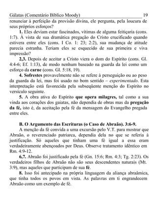 Gálatas (Comentário Bíblico Moody) 19 
renunciar à perfeição da provisão divina, ele pergunta, pela loucura de 
seus próprios esforços? 
1. Eles deviam estar fascinados, vítimas de alguma feitiçaria (cons. 
1:7). À vista de sua dramática pregação do Cristo crucificado quando 
estivera entre eles (cons. I Co. 1: 23; 2:2), sua mudança de atitude 
parecia estranha. Teriam eles se esquecido de sua primeira e viva 
impressão? 
2,3. Depois de aceitar a Cristo viera o dom do Espírito (cons. Gl. 
4:4-6; Ef. 1:13), de modo nenhum baseado na guarda da lei como um 
esforço da carne (cons. Gl. 5:18, 19). 
4. Sofrestes provavelmente não se refere à perseguição ou ao peso 
da guarda da lei, mas foi usado no bom sentido – experimentado. Esta 
interpretação está favorecida pela subseqüente menção do Espírito no 
versículo seguinte. 
5. A obra ativa do Espírito que opera milagres, tal como a sua 
vinda aos corações dos gaiatas, não dependia de obras mas da pregação 
da fé, isto é, da aceitação pela fé da mensagem do Evangelho pregada 
entre eles. 
B. O Argumento das Escrituras (o Caso de Abraão). 3:6-9. 
A menção da fé convida a uma excursão pelo V.T. para mostrar que 
Abraão, o reverenciado patriarca, dependia dela no que se referia à 
justificação. Só aqueles que tinham uma fé igual a essa eram 
verdadeiramente abençoados por Deus. Observe tratamento idêntico em 
Rm. 4:9-12. 
6,7. Abraão foi justificado pela fé (Gn. 15:6; Rm. 4:3; Tg. 2:23). Os 
verdadeiros filhos de Abraão não são seus descendentes naturais (Mt. 
3:9), mas aqueles que participam de sua fé. 
8. Isso foi antecipado na própria linguagem da aliança abraâmica, 
que tinha todos os povos em vista. As palavras em ti engrandecem 
Abraão como um exemplo de fé. 
 