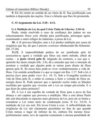 Gálatas (Comentário Bíblico Moody) 20 
9. Ele foi crente no sentido de ser cheio de fé. Sua justificação está 
também à disposição das nações. Esta é a bênção que lhes foi prometida. 
C. O Argumento da Lei. 3:10 - 4:11. 
1) A Maldição da Lei, da qual Cristo Tinha de Libertar. 3:10-14. 
Paulo, tendo resolvido o caso da confiança dos judeus no seu 
relacionamento físico com Abraão para justificação, prossegue agora 
examinando o outro refúgio do Judaísmo, a posse da Lei. 
10. A fé provoca bênçãos, mas a Lei produz maldição por causa da 
exigência que faz, de que é preciso continuar obedecendo-lhe fielmente 
(Dt. 27:26). 
11,12. À impossibilidade prática de ser justificado pela lei 
acrescenta-se agora a verdade que Deus usa outro método, afinal de 
contas – o justo viverá pela fé. Julgando do contexto, o uso que o 
apóstolo faz desta citação (Hc. 2:4), dá a entender que tem a intenção de 
acentuar a verdade que alguém pode se tornar justo diante de Deus 
apenas pela fé. Só nessa base pode-se viver verdadeiramente a vida de 
Deus. Um sentido semelhante é o que se requer em Rm. 1:17. Sob a lei, é 
preciso fazer para poder viver (Lv. 18: 5). Sob o Evangelho recebe-se 
vida de Deus pela fé, e então se começa a fazer a vontade de Deus na 
energia dessa fé. Pode parecer que o apóstolo exclui todas as bênçãos 
recebidas por aqueles que viveram sob a Lei no tempo pré-cristão. E o 
que dizer do salmo primeiro? 
13. A Lei é um espelho da vontade de Deus para o povo da Sua 
aliança e um capataz que provoca a maldição. Mas a esta altura Paulo 
não está discutindo os aspectos mais gloriosos da Lei, pois ele se limita a 
considerar a Lei como meio de condenação (cons. II Co. 3:6-9). A 
maldição da Lei era real. Ela levou Cristo à cruz. A inflexibilidade das 
exigências da Lei são claramente percebidas no fato de que quando 
Cristo tomou o lugar do infrator da lei, embora Ele mesmo fosse 
perfeitamente santo, teve de suportar exatamente a mesma penalidade de 
 