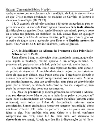 Gálatas (Comentário Bíblico Moody) 21 
qualquer outro que se colocasse sob a maldição da Lei. A circunstância 
de que Cristo morreu pendurado no madeiro do Calvário enfatizava o 
elemento da maldição (Dt. 21:23). 
14. O exemplo de Abraão continua a fornecer antecedentes para o 
pensamento aqui. A morte de Cristo operou trazendo a bênção de Abraão 
(justificação) aos gentios. Deus, tendo libertado seu próprio povo, o povo 
da aliança (os judeus), da maldição da Lei, estava livre de qualquer 
impedimento para lidar da mesma maneira, pela graça, com os gentios. 
A pedra de toque para a aceitação com Deus é, o Espírito prometido 
(cons. 4:6; Atos 1:4,5). O nós inclui ambos, judeus e gentios. 
2) A Inviolabilidade da Aliança da Promessa e Sua Prioridade 
Sobre a Lei. 3:15-18. 
Uma aliança é algo estabelecido pela sua própria natureza, que não 
está sujeito à mudança, mesmo quando é um arranjo humano. A 
promessa não podia ser posta de lado pela Lei, que veio muito depois. 
15. Falo como homem. Esta é uma expressão técnica, uma espécie 
de pedido de desculpas. A imutabilidade dos arranjos divinos estariam 
além de qualquer debate, mas Paulo acha que é necessário discutir o 
assunto para tomar inteiramente compreensível aos seus leitores. Mesmo 
nos arranjos humanos, uma vez confirmados, uma parte do convênio não 
pode, por si mesmo, deixá-lo de lado como se não mais vigorasse, nem 
pode lhe acrescentar algo como nos testamentos. 
16. Deus fez promessas (a mesma promessa foi repetida) a Abraão 
e ao seu descendente. Mas o que está incluído na palavra descendente? 
Nem todos os descendentes de Abraão estavam incluídos (semente e não 
sementes), nem todas as linhas de descendência estavam sendo 
consideradas. Somos ensinados a pensar em semente (posteridade) como 
um termo coletivo. Ele inclui os patriarcas, pois as promessas foram 
feitas a eles. Mas também olha para Cristo e o inclui, conforme 
comprovado em 3:19, onde Ele foi mais uma vez chamado de 
descendente (semente), Aquele que deu fim à dispensação da lei. Este 
 