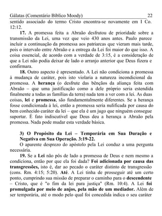 Gálatas (Comentário Bíblico Moody) 22 
sentido associado do termo Cristo encontra-se novamente em I Co. 
12:12. 
17. A promessa feita a Abraão desfrutou de prioridade sobre a 
transmissão da Lei, uma vez que veio 430 anos antes. Paulo parece 
incluir a continuação da promessa aos patriarcas que vieram mais tarde, 
pois o intervalo entre Abraão e a entrega da Lei foi maior do que isso. A 
coisa essencial, de acordo com a verdade de 3:15, é a consideração de 
que a Lei não podia deixar de lado o arranjo anterior que Deus fizera e 
confirmara. 
18. Outro aspecto é apresentado. A Lei não condiciona a promessa 
à mudança de caráter, pois isto violaria a natureza incondicional da 
promessa. A herança (o desfrute das bênçãos da aliança feita com 
Abraão – que uma justificação como a dele próprio seria estendida 
finalmente a todas as famílias da terra) nada tem a ver com a lei. As duas 
coisas, lei e promessa, são fundamentalmente diferentes. Se a herança 
fosse condicionada à lei, então a promessa seria nulificada por causa do 
bem conhecido caráter da lei – que ela é um jugo que ninguém consegue 
suportar. É fato indiscutível que Deus deu a herança a Abraão pela 
promessa. Nada pode mudar esta verdade básica. 
3) O Propósito da Lei – Temporária em Sua Duração e 
Negativa em Sua Operação. 3:19-22. 
O aparente desprezo do apóstolo pela Lei conduz a uma pergunta 
necessária. 
19. Se a Lei não pôs de lado a promessa de Deus e nem mesmo a 
condiciona, então por que ela foi dada? Foi adicionada por causa das 
transgressões, isto é, dar ao pecado o caráter distinto de transgressão 
(cons. Rm. 4:15; 5:20). Até. A Lei tinha de prosseguir até um certo 
ponto, cumprindo sua missão de preparar o caminho para o descendente 
– Cristo, que é "o fim da lei para justiça" (Rm. 10:4). A Lei foi 
promulgada por meio de anjos, pela mão de um mediador. Além de 
ser temporária, até o modo pelo qual foi concedida indica o seu caráter 
 