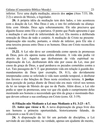 Gálatas (Comentário Bíblico Moody) 23 
inferior. Teve uma dupla mediação, através dos anjos (Atos 7:53; Hb. 
2:2) e através de Moisés, o legislador. 
20. A própria idéia da mediação tem dois lados, e isto aconteceu 
com a doação da Lei. Mas Deus é um, e isto foi enfatizado na aliança 
feita com Abraão. Deus agiu soberanamente. Ele não precisava que 
alguém ficasse entre Ele e o patriarca. O ponto que Paulo apresenta é que 
a mediação é um sinal de inferioridade da Lei. Ela mostra a deliberada 
remoção de Deus de todo o cenário. A mediação de Cristo na presente 
dispensação não recebe, portanto, o rótulo de inferior, pois Ele não é 
uma terceira pessoa entre Deus e os homens. Deus em Cristo reconciliou 
o mundo. 
21,22. A Lei não deve ser considerada como oposta às promessas 
de Deus, pois ela operou numa esfera diferente. A vida não podia vir 
através da Lei. Aqueles que desfrutaram de vida espiritual na 
dispensação da Lei, desfrutaram dela não por causa da Lei, mas por 
causa da graça de Deus, a qual perdoava os pecados cometidos contra a 
Lei. Tais passagens do V.T. que prometem vida em relação à guarda dos 
mandamentos de Deus (por exemplo, Dt. 8:1), são devidamente 
interpretadas como se referindo à vida num sentido temporal, o desfrutar 
dos favores e das bênçãos de Deus nesta existência terrena. A justiça 
(uma posição de justiça diante de Deus) não era mais viável nos termos 
da lei no tempo de Moisés do que no de Paulo. Além disso, a Lei não 
podia se opor às promessas, uma vez que ela ajuda o cumprimento delas 
mostrando aos homens a necessidade que têm da graça e mostrando-lhes 
que devem colocar a sua confiança em Cristo (cons. Gl. 3:19). 
4) Filiação não Mediante a Lei mas Mediante a Fé. 3:23 - 4:7. 
23. Antes que viesse a fé. A nova dispensação da graça livre deu 
aos homens a primeira oportunidade, historicamente falando, de 
colocarem a sua fé em Cristo. 
24. A dispensação da lei foi um período de disciplina, a Lei 
servindo de aio (não mestre; na verdade, apenas um ajudante do mestre, 
 