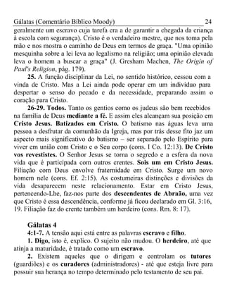 Gálatas (Comentário Bíblico Moody) 24 
geralmente um escravo cuja tarefa era a de garantir a chegada da criança 
à escola com segurança). Cristo é o verdadeiro mestre, que nos toma pela 
mão e nos mostra o caminho de Deus em termos de graça. "Uma opinião 
mesquinha sobre a lei leva ao legalismo na religião; uma opinião elevada 
leva o homem a buscar a graça" (J. Gresham Machen, The Origin of 
Paul's Religion, pág. 179). 
25. A função disciplinar da Lei, no sentido histórico, cessou com a 
vinda de Cristo. Mas a Lei ainda pode operar em um indivíduo para 
despertar o senso do pecado e da necessidade, preparando assim o 
coração para Cristo. 
26-29. Todos. Tanto os gentios como os judeus são bem recebidos 
na família de Deus mediante a fé. E assim eles alcançam sua posição em 
Cristo Jesus. Batizados em Cristo. O batismo nas águas leva uma 
pessoa a desfrutar da comunhão da Igreja, mas por trás desse fito jaz um 
aspecto mais significativo do batismo – ser separado pelo Espírito para 
viver em união com Cristo e o Seu corpo (cons. I Co. 12:13). De Cristo 
vos revestistes. O Senhor Jesus se torna o segredo e a esfera da nova 
vida que é participada com outros crentes. Sois um em Cristo Jesus. 
Filiação com Deus envolve fraternidade em Cristo. Surge um novo 
homem nele (cons. Ef. 2:15). As costumeiras distinções e divisões da 
vida desaparecem neste relacionamento. Estar em Cristo Jesus, 
pertencendo-Lhe, faz-nos parte dos descendentes de Abraão, uma vez 
que Cristo é essa descendência, conforme já ficou declarado em Gl. 3:16, 
19. Filiação faz do crente também um herdeiro (cons. Rm. 8: 17). 
Gálatas 4 
4:1-7. A tensão aqui está entre as palavras escravo e filho. 
1. Digo, isto é, explico. O sujeito não mudou. O herdeiro, até que 
atinja a maturidade, é tratado como um escravo. 
2. Existem aqueles que o dirigem e controlam os tutores 
(guardiões) e os curadores (administradores) - até que esteja livre para 
possuir sua herança no tempo determinado pelo testamento de seu pai. 
 