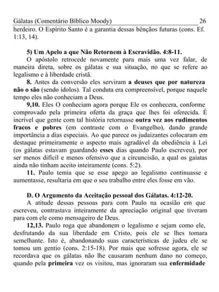 Gálatas (Comentário Bíblico Moody) 26 
herdeiro. O Espírito Santo é a garantia dessas bênçãos futuras (cons. Ef. 
1:13, 14). 
5) Um Apelo a que Não Retornem à Escravidão. 4:8-11. 
O apóstolo retrocede novamente para mais uma vez falar, de 
maneira direta, sobre os gálatas e sua situação, no que se refere ao 
legalismo e à liberdade cristã. 
8. Antes da conversão eles serviram a deuses que por natureza 
não o são (sendo ídolos). Tal conduta era compreensível, porque naquele 
tempo eles não conheciam a Deus. 
9,10. Eles O conheciam agora porque Ele os conhecera, conforme 
comprovado pela primeira oferta da graça que lhes foi oferecida. É 
incrível que gente com tal história retornasse outra vez aos rudimentos 
fracos e pobres (em contraste com o Evangelho), dando grande 
importância a dias especiais. Ao que parece os judaizantes colocaram em 
destaque primeiramente o aspecto mais agradável da obediência à Lei 
(os gálatas estavam guardando esses dias quando Paulo escreveu), por 
ser menos difícil e menos ofensivo que a circuncisão, a qual os gaiatas 
ainda não tinham aceito inteiramente (cons. 5:2). 
11. Paulo temia que se esse apego ao legalismo continuasse e 
aumentasse, resultaria em que o seu trabalho entre eles fosse em vão. 
D. O Argumento da Aceitação pessoal dos Gálatas. 4:12-20. 
A atitude dessas pessoas para com Paulo na ocasião em que 
escreveu, contrastava inteiramente da apreciação original que tiveram 
para com ele como mensageiro de Deus. 
12,13. Paulo roga que abandonem o legalismo e sejam como ele, 
desfrutando da sua liberdade em Cristo, pois ele se lhes tomara 
semelhante. Isto é, abandonando suas características de judeu ele se 
tomou um gentio (cons. 2:15-18). Por mais que sofresse agora, ele se 
recordava que os gálatas não lhe causaram nenhum dano no começo, 
quando pela primeira vez os visitou, mas ignoraram sua enfermidade 
 