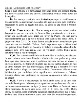 Gálatas (Comentário Bíblico Moody) 27 
física a qual obrigou-o a permanecer entre eles como um homem doente. 
Ele não se afastou deles até que os familiarizou com as boas novas do 
Evangelho. 
14. Sua doença constituiu uma tentação para que o considerassem 
levianamente e o rejeitassem. Mas eles não agiram assim; pelo contrário, 
receberam-no como se recebe um anjo, ou como se ele fosse o próprio 
Cristo. 
15,16. Vossa exultação. Eles se congratularam em serem assim 
favorecidos por um emissário do Senhor. Sua gratidão não teve limites; 
teriam até sacrificado seus olhos em favor de Paulo. Isto não prova 
necessariamente que o apóstolo tivesse uma doença dos olhos (cons. o 
grego em Atos 23:1). Os olhos foram especialmente mencionados por 
causa de sua preciosidade. Talvez, Paulo argumenta que, a frieza atual 
dos gaiatas, fosse devido ao fato dele ter falado a verdade. Afastados da 
verdade pelo erro judaizante, eles se voltaram contra Paulo como 
também contra a sua mensagem. 
17,18. Em contraste ao hábito de Paulo falar a verdade, os adeptos 
do erro tinham recorrido à lisonja e à bajulação para ganhar os gaiatas. 
Para que não pensassem que o apóstolo escrevia devido ao rancor e 
interesse próprio, ele tornou bem claro que não se sentia adverso ao fato 
de outro homem servi-los em seu lugar, uma vez que o ministro fosse do 
tipo adequado – adepto da causa da verdade. Como eram diferentes aos 
judaizantes, que excluíam todos aqueles que ministravam a Palavra, 
tentando afastar seus protegidos da presença do apóstolo e outros arautos 
da graça! 
19,20. A dor e a preocupação de Paulo eram como os de uma mãe 
em trabalho de parto. Mas o que ele agonizantemente buscava não era o 
novo nascimento dos seus amigos (já eram seus filhos no Senhor), mas a 
plena formação da nova vida neles (Ef. 4:13; cons. Fp. 3:10). Outra 
visita, ele sentia, seria altamente desejável. Resolveria mais que a pena. 
Poderia lhes falar mansamente, como uma mãe fala a um filho que errou, 
 