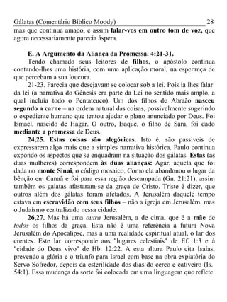 Gálatas (Comentário Bíblico Moody) 28 
mas que continua amado, e assim falar-vos em outro tom de voz, que 
agora necessariamente parecia áspera. 
E. A Argumento da Aliança da Promessa. 4:21-31. 
Tendo chamado seus leitores de filhos, o apóstolo continua 
contando-lhes uma história, com uma aplicação moral, na esperança de 
que percebam a sua loucura. 
21-23. Parecia que desejavam se colocar sob a lei. Pois ia lhes falar 
da lei (a narrativa do Gênesis era parte da Lei no sentido mais amplo, a 
qual incluía todo o Pentateuco). Um dos filhos de Abraão nasceu 
segundo a carne – na ordem natural das coisas, possivelmente sugerindo 
o expediente humano que tentou ajudar o plano anunciado por Deus. Foi 
Ismael, nascido de Hagar. O outro, Isaque, o filho de Sara, foi dado 
mediante a promessa de Deus. 
24,25. Estas coisas são alegóricas. Isto é, são passíveis de 
expressarem algo mais que a simples narrativa histórica. Paulo continua 
expondo os aspectos que se enquadram na situação dos gálatas. Estas (as 
duas mulheres) correspondem às duas alianças: Agar, aquela que foi 
dada no monte Sinai, o código mosaico. Como ela abandonou o lugar da 
bênção em Canaã e foi para essa região descampada (Gn. 21:21), assim 
também os gaiatas afastaram-se da graça de Cristo. Triste é dizer, que 
outros além dos gálatas foram afetados. A Jerusalém daquele tempo 
estava em escravidão com seus filhos – não a igreja em Jerusalém, mas 
o Judaísmo centralizado nessa cidade. 
26,27. Mas há uma outra Jerusalém, a de cima, que é a mãe de 
todos os filhos da graça. Esta não é uma referência à futura Nova 
Jerusalém do Apocalipse, mas a uma realidade espiritual atual, o lar dos 
crentes. Este lar corresponde aos "lugares celestiais" de Ef. 1:3 e à 
"cidade do Deus vivo" de Hb. 12:22. A esta altura Paulo cita Isaías, 
prevendo a glória e o triunfo para Israel com base na obra expiatória do 
Servo Sofredor, depois da esterilidade dos dias do cerco e cativeiro (Is. 
54:1). Essa mudança da sorte foi colocada em uma linguagem que reflete 
 