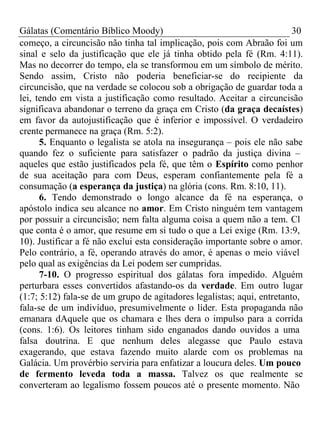Gálatas (Comentário Bíblico Moody) 30 
começo, a circuncisão não tinha tal implicação, pois com Abraão foi um 
sinal e selo da justificação que ele já tinha obtido pela fé (Rm. 4:11). 
Mas no decorrer do tempo, ela se transformou em um símbolo de mérito. 
Sendo assim, Cristo não poderia beneficiar-se do recipiente da 
circuncisão, que na verdade se colocou sob a obrigação de guardar toda a 
lei, tendo em vista a justificação como resultado. Aceitar a circuncisão 
significava abandonar o terreno da graça em Cristo (da graça decaístes) 
em favor da autojustificação que é inferior e impossível. O verdadeiro 
crente permanece na graça (Rm. 5:2). 
5. Enquanto o legalista se atola na insegurança – pois ele não sabe 
quando fez o suficiente para satisfazer o padrão da justiça divina – 
aqueles que estão justificados pela fé, que têm o Espírito como penhor 
de sua aceitação para com Deus, esperam confiantemente pela fé a 
consumação (a esperança da justiça) na glória (cons. Rm. 8:10, 11). 
6. Tendo demonstrado o longo alcance da fé na esperança, o 
apóstolo indica seu alcance no amor. Em Cristo ninguém tem vantagem 
por possuir a circuncisão; nem falta alguma coisa a quem não a tem. Cl 
que conta é o amor, que resume em si tudo o que a Lei exige (Rm. 13:9, 
10). Justificar a fé não exclui esta consideração importante sobre o amor. 
Pelo contrário, a fé, operando através do amor, é apenas o meio viável 
pelo qual as exigências da Lei podem ser cumpridas. 
7-10. O progresso espiritual dos gálatas fora impedido. Alguém 
perturbara esses convertidos afastando-os da verdade. Em outro lugar 
(1:7; 5:12) fala-se de um grupo de agitadores legalistas; aqui, entretanto, 
fala-se de um indivíduo, presumivelmente o líder. Esta propaganda não 
emanara dAquele que os chamara e lhes dera o impulso para a corrida 
(cons. 1:6). Os leitores tinham sido enganados dando ouvidos a uma 
falsa doutrina. E que nenhum deles alegasse que Paulo estava 
exagerando, que estava fazendo muito alarde com os problemas na 
Galácia. Um provérbio serviria para enfatizar a loucura deles. Um pouco 
de fermento leveda toda a massa. Talvez os que realmente se 
converteram ao legalismo fossem poucos até o presente momento. Não 
 