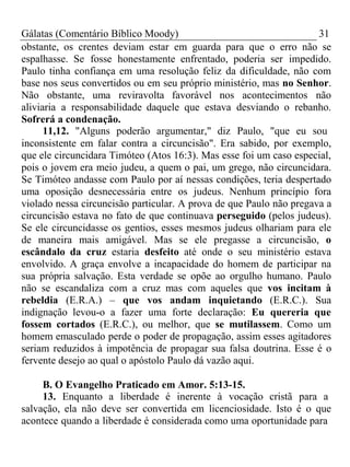 Gálatas (Comentário Bíblico Moody) 31 
obstante, os crentes deviam estar em guarda para que o erro não se 
espalhasse. Se fosse honestamente enfrentado, poderia ser impedido. 
Paulo tinha confiança em uma resolução feliz da dificuldade, não com 
base nos seus convertidos ou em seu próprio ministério, mas no Senhor. 
Não obstante, uma reviravolta favorável nos acontecimentos não 
aliviaria a responsabilidade daquele que estava desviando o rebanho. 
Sofrerá a condenação. 
11,12. "Alguns poderão argumentar," diz Paulo, "que eu sou 
inconsistente em falar contra a circuncisão". Era sabido, por exemplo, 
que ele circuncidara Timóteo (Atos 16:3). Mas esse foi um caso especial, 
pois o jovem era meio judeu, a quem o pai, um grego, não circuncidara. 
Se Timóteo andasse com Paulo por aí nessas condições, teria despertado 
uma oposição desnecessária entre os judeus. Nenhum princípio fora 
violado nessa circuncisão particular. A prova de que Paulo não pregava a 
circuncisão estava no fato de que continuava perseguido (pelos judeus). 
Se ele circuncidasse os gentios, esses mesmos judeus olhariam para ele 
de maneira mais amigável. Mas se ele pregasse a circuncisão, o 
escândalo da cruz estaria desfeito até onde o seu ministério estava 
envolvido. A graça envolve a incapacidade do homem de participar na 
sua própria salvação. Esta verdade se opõe ao orgulho humano. Paulo 
não se escandaliza com a cruz mas com aqueles que vos incitam à 
rebeldia (E.R.A.) – que vos andam inquietando (E.R.C.). Sua 
indignação levou-o a fazer uma forte declaração: Eu quereria que 
fossem cortados (E.R.C.), ou melhor, que se mutilassem. Como um 
homem emasculado perde o poder de propagação, assim esses agitadores 
seriam reduzidos à impotência de propagar sua falsa doutrina. Esse é o 
fervente desejo ao qual o apóstolo Paulo dá vazão aqui. 
B. O Evangelho Praticado em Amor. 5:13-15. 
13. Enquanto a liberdade é inerente à vocação cristã para a 
salvação, ela não deve ser convertida em licenciosidade. Isto é o que 
acontece quando a liberdade é considerada como uma oportunidade para 
 