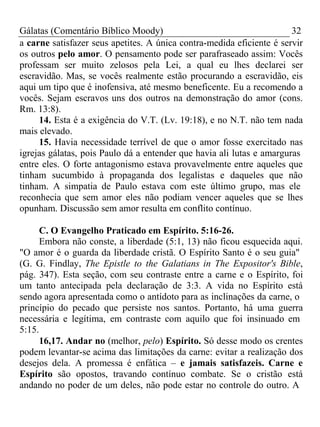 Gálatas (Comentário Bíblico Moody) 32 
a carne satisfazer seus apetites. A única contra-medida eficiente é servir 
os outros pelo amor. O pensamento pode ser parafraseado assim: Vocês 
professam ser muito zelosos pela Lei, a qual eu lhes declarei ser 
escravidão. Mas, se vocês realmente estão procurando a escravidão, eis 
aqui um tipo que é inofensiva, até mesmo beneficente. Eu a recomendo a 
vocês. Sejam escravos uns dos outros na demonstração do amor (cons. 
Rm. 13:8). 
14. Esta é a exigência do V.T. (Lv. 19:18), e no N.T. não tem nada 
mais elevado. 
15. Havia necessidade terrível de que o amor fosse exercitado nas 
igrejas gálatas, pois Paulo dá a entender que havia ali lutas e amarguras 
entre eles. O forte antagonismo estava provavelmente entre aqueles que 
tinham sucumbido à propaganda dos legalistas e daqueles que não 
tinham. A simpatia de Paulo estava com este último grupo, mas ele 
reconhecia que sem amor eles não podiam vencer aqueles que se lhes 
opunham. Discussão sem amor resulta em conflito contínuo. 
C. O Evangelho Praticado em Espírito. 5:16-26. 
Embora não conste, a liberdade (5:1, 13) não ficou esquecida aqui. 
"O amor é o guarda da liberdade cristã. O Espírito Santo é o seu guia" 
(G. G. Findlay, The Epistle to the Galatians in The Expositor's Bible, 
pág. 347). Esta seção, com seu contraste entre a carne e o Espírito, foi 
um tanto antecipada pela declaração de 3:3. A vida no Espírito está 
sendo agora apresentada como o antídoto para as inclinações da carne, o 
princípio do pecado que persiste nos santos. Portanto, há uma guerra 
necessária e legítima, em contraste com aquilo que foi insinuado em 
5:15. 
16,17. Andar no (melhor, pelo) Espírito. Só desse modo os crentes 
podem levantar-se acima das limitações da carne: evitar a realização dos 
desejos dela. A promessa é enfática – e jamais satisfazeis. Carne e 
Espírito são opostos, travando contínuo combate. Se o cristão está 
andando no poder de um deles, não pode estar no controle do outro. A 
 