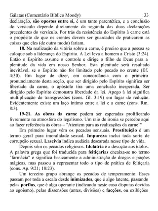 Gálatas (Comentário Bíblico Moody) 33 
declaração, são opostos entre si, é um tanto parentética, e a conclusão 
do versículo depende diretamente da segunda das duas declarações 
precedentes do versículo. Por trás da resistência do Espírito à carne está 
o propósito de que os crentes devem ser guardados de praticarem as 
coisas que eles (de outro modo) fariam. 
18. Na realização da vitória sobre a carne, é preciso que a pessoa se 
coloque sob a liderança do Espírito. A Lei leva a homem a Cristo (3:24). 
Então o Espírito assume o controle e dirige o filho de Deus para a 
plenitude da vida em nosso Senhor. Esta plenitude será resultado 
inevitável, se o Espírito não for limitado pelo pecado no crente (Ef. 
4:30). Em lugar de dizer, em concordância com o primeiro 
pronunciamento desta seção, que ser dirigido pelo Espírito significa ser 
libertado da carne, o apóstolo tira uma conclusão inesperada. Ser 
dirigido pelo Espírito demonstra liberdade da lei. Apego à lei significa 
multiplicação de transgressões (cons. Gl. 3:19) em lugar de redução. 
Evidentemente existe um laço íntimo entre a lei e a carne (cons. Rm. 
8:3). 
19-21. As obras da carne podem ser esperadas prolificando 
livremente na atmosfera do legalismo. Um raio de ironia se percebe aqui 
ao fazer referência às obras – "Atentem para as realizações da carne!" 
Em primeiro lugar vêm os pecados sensuais. Prostituição é um 
termo geral para imoralidade sexual. Impureza inclui toda sorte de 
corrupção sexual. Lascívia indica audácia descarada nesse tipo de vida. 
Depois vêm os pecados religiosos. Idolatria é a devoção aos ídolos. 
A palavra grega que foi traduzida para feitiçarias encaixa-se no termo 
"farmácia" e significa basicamente a administração de drogas e poções 
mágicas, mas passou a representar todo o tipo de prática de feitiçaria 
(cons. Ap. 9:21; 18:23). 
Um terceiro grupo abrange os pecados de temperamento. Esses 
passam por toda a escala desde inimizades, que é algo latente, passando 
pelas porfias, que é algo operante (indicando neste caso disputas devidas 
ao egoísmo), pelas dissensões (antes, divisões) e facções, ou exibições 
 