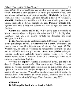 Gálatas (Comentário Bíblico Moody) 35 
amabilidade. É a benevolência nas atitudes, uma virtude visivelmente 
social. Bondade é uma probidade da alma que aborrece o mal, uma 
honestidade definida de motivações e conduta. Fidelidade (se fosse fé, 
estaria no começo da lista). Um caso paralelo é Tito 2:10, "lealdade". 
Mansidão baseia-se na humildade e indica uma atitude para com os 
outros, mantendo a devida negação do ego. Domínio próprio (lit., 
reprimir com mão firme), ou controle da vida do ego por meio do 
Espírito. 
Contra estas coisas não há lei. "A Lei existe com o propósito de 
refrear, mas nas obras do Espírito não existe restrição" (J.B. Lightfoot, 
Galatians, pág. 213). A mesma verdade foi declarada em outra 
passagem, Rm. 8:4. 
24-26. Aqueles que são verdadeiramente de Cristo devem ser como 
Ele na participação da cruz. Eles crucificaram a carne. Idealmente, isto 
aponta para a sua identificação com Cristo na Sua morte (2:20). 
Praticamente, enfatiza a necessidade de carregarmos o princípio da cruz 
na vida redimida, uma vez que a carne, com as suas paixões e desejos 
continua sendo uma realidade sempre presente (cons. 5:16, 17). A 
mesma tensão entre a provisão divina e a apropriação humana se 
encontra em relação ao Espírito. 
Vivemos no Espírito segundo a disposição divina, por meio do 
dom do Espírito na conversão. Mas andamos em Espírito por uma 
questão de vontade pessoal, dando cada passo na dependência dEle. Se 
alguém andar assim, não desejará vanglória – cobiça do ego, frustrado 
quando não tem sucesso. "A vanglória desafia a competição, à qual os de 
natureza mais forte reagem na mesma moeda, enquanto que os mais 
fracos são levados à inveja" (Hogg e Vine, Galatians, pág. 305). 
Gálatas 6 
D. O Evangelho Praticado no Serviço. 6:1-10. 
 