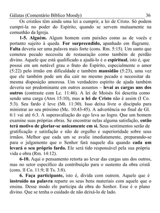 Gálatas (Comentário Bíblico Moody) 36 
Os cristãos têm ainda uma lei a cumprir, a lei de Cristo. Só podem 
cumpri-la no poder do Espírito, quando se servem mutuamente na 
comunhão da Igreja. 
1-5. Alguém. Algum homem com paixões como as de vocês e 
portanto sujeito à queda. For surpreendido, apanhado em flagrante. 
Falta deveria ser uma palavra mais forte (cons. Rm. 5:15). Um santo que 
cometeu pecado necessita de restauração como também de perdão 
divino. Aquele que está qualificado a ajudá-lo é o espiritual, isto é, que 
possui em um notável grau o fruto do Espírito, especialmente o amor 
(5:22) pelo irmão em dificuldade e também mansidão (5:23), uma vez 
que ele também pode um dia cair no mesmo pecado e necessitar da 
mesma disposição amorosa. Um verdadeiro espírito de ajuda também 
deveria ser predominante em outros assuntos – levai as cargas uns dos 
outros (contraste com Lc. 11:46). A lei de Moisés foi descrita como 
sendo uma carga (Atos 15:10), mas a lei de Cristo não é assim (I Co. 
5:3). Seu fardo é leve (Mt. 11:30). Isso deixa livre o discípulo para 
ministrar ao seu próximo (Mc. 10:43-45). A advertência no final de Gl. 
6:1 vai até 6:3. A superavaliação do ego leva ao logro. Que um homem 
examine suas próprias obras. Se encontrar nelas alguma satisfação, então 
terá motivo de gloriar-se unicamente em si. Seus sentimentos serão de 
gratificação e satisfação e não de orgulho e superioridade sobre seus 
irmãos. Melhor que cada um se avalie imediatamente, preparando-se 
para o julgamento que o Senhor fará naquele dia quando cada um 
levará o seu próprio fardo. Ele será tido responsável pela sua própria 
vida e obra (Rm. 14:12). 
6-10. Aqui o pensamento retorta ao levar das cargas uns dos outros, 
mas no setor específico da contribuição para o sustento da obra cristã 
(cons. lI Co. 11:9; lI Ts. 3:8). 
6. Faça participante, isto é, divida com outrem. Aquele que é 
instruído na palavra reparte os seus bens materiais com aquele que o 
ensina. Desse modo ele participa da obra do Senhor. Esse é o plano 
divino. Que se tenha o cuidado de não deixá-lo de lado. 
 