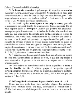 Gálatas (Comentário Bíblico Moody) 37 
7. De Deus não se zomba. A palavra que foi traduzida para zomba 
é levantar o nariz, assumir ares importantes. Nenhum homem pode com 
sucesso fazer pouco caso de Deus ou fugir dos seus decretos, pois "tudo 
o que o homem semear, isso também ceifará" – é a imutável lei da vida 
(cons. II Co. 9:6 numa associação semelhante). 
8. Um cristão egoísta semeia para a sua própria carne, gastando 
seus recursos para gratificação de seus próprios desejos pessoais. Ele só 
pode esperar ceifar a corrupção. Aquilo que poderia ter produzido 
recompensa pelo investimento no trabalho do Senhor não resultará em 
nada más que uma massa deteriorada, uma perda completa em termos de 
eternidade. Por outro lado, correspondendo ao Espírito em amor e 
bondade, e participando alegremente na expansão do Evangelho com o 
sustento de obreiros cristãos, os crentes estarão aumentando os lucros ao 
capital da vida eterna. Esta passagem dá margem a uma aplicação mais 
ampla, de acordo com o caráter proverbial da declaração do versículo 7. 
Mas carne e Espírito são era primeiro lugar aplicados ao crente (cons. 
5:17, 24, 25), de acordo com o contexto imediato. 
9. O assunto específico da contribuição leva naturalmente ao exame 
do tema mais generalizado da prática do bem, o que por implicação é 
uma sementeira. A pessoa pode esmorecer se espera ver a colheita 
imediatamente. 
10. Duas esferas da beneficência cristã foram sugeridas – a todos e 
aos da família da fé. O último grupo é obrigação especial 
(principalmente) dos filhos de Deus. Se alguém negligenciar o cuidado 
dos seus (e os crentes são a família de Deus), ele é pior do que um 
incrédulo (I Tm. 5:8). 
E. O Evangelho Praticado em Separação do Mundo. 6:11-15. 
Paulo usa esta seção final para sublinhar alguns dos destaques 
dados nesta epístola como um todo, acentuando a centralidade e 
eficiência da cruz, e a divisão que cria entre os crentes e os homens do 
mundo. 
 