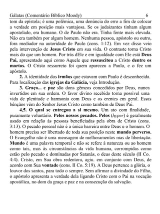 Gálatas (Comentário Bíblico Moody) 6 
tom da epístola; é uma polêmica, uma denúncia do erro a fim de colocar 
a verdade em posição mais vantajosa. Se os judaizantes tinham algum 
apostolado, era humano. O de Paulo não era. Tinha fonte mais elevada. 
Não era também por algum homem. Nenhuma pessoa, apóstolo ou outro, 
fora mediador na autoridade de Paulo (cons. 1:12). Em vez disso veio 
pela intervenção de Jesus Cristo em sua vida. O contraste torna Cristo 
mais do que um homem. Por trás dEle e em igualdade com Ele está Deus 
Pai, apresentado aqui como Aquele que ressuscitou a Cristo dentre os 
mortos. O Cristo ressurreto foi quem apareceu a Paulo, e o fez um 
apóstolo. 
2. A identidade dos irmãos que estavam com Paulo é desconhecida. 
Para localização das igrejas da Galácia, veja Introdução. 
3. Graça... e paz são dons gêmeos concedidos por Deus, nunca 
invertidos em sua ordem. O favor divino recebido torna possível uma 
vida de plenitude e harmonia com Deus e os crentes em geral. Essas 
bênçãos vêm do Senhor Jesus Cristo como também de Deus Pai. 
4,5. O qual se entregou a si mesmo. Um ato com finalidade, 
puramente voluntário. Pelos nossos pecados. Pelos (hyper) é geralmente 
usado em relação às pessoas beneficiadas pela obra de Cristo (cons. 
3:13). O pecado pessoal não é a única barreira entre Deus e o homem. O 
homem precisa ser libertado de toda sua posição neste mundo perverso. 
O Evangelho não é uma mensagem de melhoramentos mas de libertação. 
Mundo é uma palavra temporal e não se refere à natureza ou ao homem 
como tais, mas às circunstâncias da vida humana, corrompidas como 
estão pelo pecado e dominadas por Satanás, o deus deste século (II Co. 
4:4). Cristo, em Sua obra redentora, agiu. em conjunto com Deus, de 
acordo com Sua vontade (cons. II Co. 5:19). A Deus pertence a glória, o 
louvor dos santos, para todo o sempre. Sem afirmar a divindade do Filho, 
o apóstolo apresenta a verdade dela ligando Cristo com o Pai na vocação 
apostólica, no dom da graça e paz e na consecução da salvação. 
 