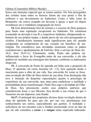 Gálatas (Comentário Bíblico Moody) 9 
houve um elemento especial que se tomou notório. Ele fora perseguidor 
dos cristãos (nem todos os fariseus foram até esse ponto a fim de 
exibirem o seu devotamento ao Judaísmo). Como o lobo voraz de 
Benjamim, ele estava ocupado em devastar a igreja, a qual ele depois 
reconheceu ser a verdadeira congregação de Jeová. 
14. Esta determinação fora do comum e o excesso de fúria granjeou 
para Saulo uma reputação excepcional no Judaísmo. Ele continuou 
avançando na devoção à sua fé e respectivas tradições, ultrapassando os 
homens de seu próprio tempo, e dando prova do seu zelo perseguindo os 
cristãos. Considerações humanas nada significavam para ele quando 
comparadas ao cumprimento de sua vocação em benefício de sua 
religião. Ele considerava suas atividades assassinas como os judeus 
consideravam o apedrejamento de Estêvão: feito a serviço de Deus (Jo. 
16:2; Atos 26:9-11). Claramente, então, Paulo não poderia ser 
influenciado a favor do Evangelho antes de sua conversão, e ele não 
poderia ter recebido sua mensagem dos homens, conforme os judaizantes 
alegavam. 
15. A conversão de Paulo foi operada em linha com o propósito de 
Deus. O apóstolo, tal como Jeremias (Jr. 1:5), fora separado desde o 
nascimento para a obra de sua vida. Sua conversão foi como se fosse 
uma revelação do Filho de Deus dentro de sua alma. Esta declaração não 
teve a intenção de despertar especulações quanto à psicologia da 
experiência de sua conversão, mas antes para estabelecer a realidade e 
profundidade dessa transformação. Paulo fora cego à divindade do Filho 
de Deus. Seu preconceito contra seus próprios patrícios que 
consideravam Jesus o seu Messias, fora devido a sua crença de que o 
Nazareno era um impostor, uma fraude. 
16,17. O principal dos propósitos divinos desta revelação dentro da 
alma do apóstolo foi para que ele, por sua vez, proclamasse este 
conhecimento aos outros, especialmente aos gentios. A realidade e 
suficiência do seu encontro com o Senhor ressuscitado vê-se no fato de 
que ele não consultou a carne e o sangue (uma expressão indicando 
 