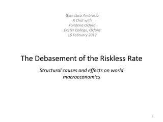 Gian Luca Ambrosio
                     A Chat with
                   Fonderia Oxford
                Exeter College, Oxford
                  16 February 2012




The Debasement of the Riskless Rate
     Structural causes and effects on world
                macroeconomics




                                              1
 