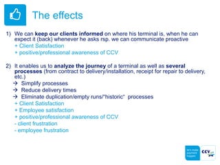 The effects
1) We can keep our clients informed on where his terminal is, when he can
expect it (back) whenever he asks rsp. we can communicate proactive
+ Client Satisfaction
+ positive/professional awareness of CCV
2) It enables us to analyze the journey of a terminal as well as several
processes (from contract to delivery/installation, receipt for repair to delivery,
etc.)
 Simplify processes
 Reduce delivery times
 Eliminate duplication/empty runs/“historic“ processes
+ Client Satisfaction
+ Employee satisfaction
+ positive/professional awareness of CCV
- client frustration
- employee frustration
 