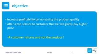 • increase profitability by increasing the product quality
• offer a top service to customer that he will gladly pay higher
price
 customer returns and not the product !
June 15, 2016 / created by PGE Let’s win 3
objective
 