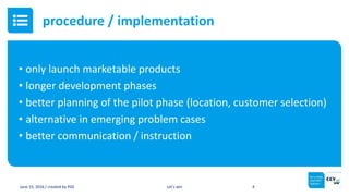 • only launch marketable products
• longer development phases
• better planning of the pilot phase (location, customer selection)
• alternative in emerging problem cases
• better communication / instruction
June 15, 2016 / created by PGE Let’s win 4
procedure / implementation
 
