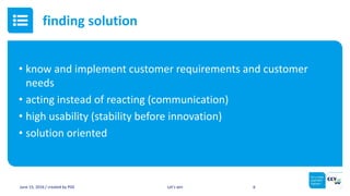 • know and implement customer requirements and customer
needs
• acting instead of reacting (communication)
• high usability (stability before innovation)
• solution oriented
June 15, 2016 / created by PGE Let’s win 6
finding solution
 
