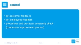• get customer feedback
• get employees feedback
• procedures and processes constantly check
(continuous improvement process)
June 15, 2016 / created by PGE Let’s win 8
control
 