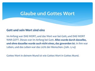 Gott und sein Wort sind eins
Im Anfang war DAS WORT, und das Wort war bei Gott, und DAS WORT
WAR GOTT. Dieses war im Anfang bei Gott. Alles wurde durch dasselbe,
und ohne dasselbe wurde auch nicht eines, das geworden ist. In ihm war
Leben, und das Leben war das Licht der Menschen. (Joh. 1,1-4)
Gottes Wort in deinem Mund ist wie Gottes Wort in Gottes Mund.
Glaube und Gottes Wort
 