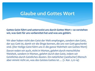 Gottes Geist führt und unterweist uns durch Gottes Wort > so verstehen
wir, was Gott für uns vorbereitet hat und was uns gehört.
Wir aber haben nicht den Geist der Welt empfangen, sondern den Geist,
der aus Gott ist, damit wir die Dinge kennen, die uns von Gott geschenkt
sind. (Der Heilige Geist führt uns in die ganze Wahrheit von Gottes Wort)
Davon reden wir auch, nicht in Worten, gelehrt durch menschliche
Weisheit, sondern in Worten, gelehrt durch den Geist, indem wir
Geistliches durch Geistliches deuten. Ein natürlicher (seelischer) Mensch
aber nimmt nicht an, was des Geistes Gottes ist … (1. Kor. 2,12-14)
Glaube und Gottes Wort
 