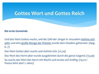 Die erste Gemeinde
Und das Wort Gottes wuchs, und die Zahl der Jünger in Jerusalem mehrte sich
sehr; und eine große Menge der Priester wurde dem Glauben gehorsam. (Apg.
6, 7)
Das Wort Gottes aber wuchs und mehrte sich. (12,24)
Das Wort des Herrn aber wurde ausgebreitet durch die ganze Gegend. (13,49)
So wuchs das Wort des Herrn mit Macht und erwies sich kräftig. (19,20 /
Paulus lehrt dort 2 Jahre)
Gottes Wort und Gottes Reich
 