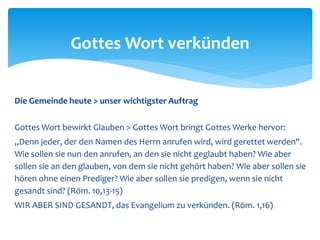 Die Gemeinde heute > unser wichtigster Auftrag
Gottes Wort bewirkt Glauben > Gottes Wort bringt Gottes Werke hervor:
„Denn jeder, der den Namen des Herrn anrufen wird, wird gerettet werden".
Wie sollen sie nun den anrufen, an den sie nicht geglaubt haben? Wie aber
sollen sie an den glauben, von dem sie nicht gehört haben? Wie aber sollen sie
hören ohne einen Prediger? Wie aber sollen sie predigen, wenn sie nicht
gesandt sind? (Röm. 10,13-15)
WIR ABER SIND GESANDT, das Evangelium zu verkünden. (Röm. 1,16)
Gottes Wort verkünden
 