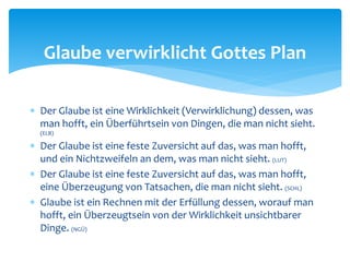  Der Glaube ist eine Wirklichkeit (Verwirklichung) dessen, was
man hofft, ein Überführtsein von Dingen, die man nicht sieht.
(ELB)
 Der Glaube ist eine feste Zuversicht auf das, was man hofft,
und ein Nichtzweifeln an dem, was man nicht sieht. (LUT)
 Der Glaube ist eine feste Zuversicht auf das, was man hofft,
eine Überzeugung von Tatsachen, die man nicht sieht. (SCHL)
 Glaube ist ein Rechnen mit der Erfüllung dessen, worauf man
hofft, ein Überzeugtsein von der Wirklichkeit unsichtbarer
Dinge. (NGÜ)
Glaube verwirklicht Gottes Plan
 