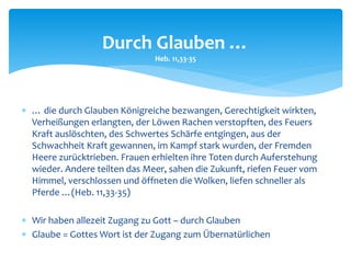  … die durch Glauben Königreiche bezwangen, Gerechtigkeit wirkten,
Verheißungen erlangten, der Löwen Rachen verstopften, des Feuers
Kraft auslöschten, des Schwertes Schärfe entgingen, aus der
Schwachheit Kraft gewannen, im Kampf stark wurden, der Fremden
Heere zurücktrieben. Frauen erhielten ihre Toten durch Auferstehung
wieder. Andere teilten das Meer, sahen die Zukunft, riefen Feuer vom
Himmel, verschlossen und öffneten die Wolken, liefen schneller als
Pferde …(Heb. 11,33-35)
 Wir haben allezeit Zugang zu Gott – durch Glauben
 Glaube = Gottes Wort ist der Zugang zum Übernatürlichen
Durch Glauben …
Heb. 11,33-35
 