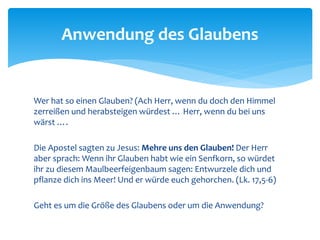 Wer hat so einen Glauben? (Ach Herr, wenn du doch den Himmel
zerreißen und herabsteigen würdest … Herr, wenn du bei uns
wärst ….
Die Apostel sagten zu Jesus: Mehre uns den Glauben! Der Herr
aber sprach: Wenn ihr Glauben habt wie ein Senfkorn, so würdet
ihr zu diesem Maulbeerfeigenbaum sagen: Entwurzele dich und
pflanze dich ins Meer! Und er würde euch gehorchen. (Lk. 17,5-6)
Geht es um die Größe des Glaubens oder um die Anwendung?
Anwendung des Glaubens
 