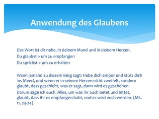 Das Wort ist dir nahe, in deinem Mund und in deinem Herzen.
Du glaubst > um zu empfangen
Du sprichst > um zu erhalten
Wenn jemand zu diesem Berg sagt: Hebe dich empor und stürz dich
ins Meer!, und wenn er in seinem Herzen nicht zweifelt, sondern
glaubt, dass geschieht, was er sagt, dann wird es geschehen.
Darum sage ich euch: Alles, um was ihr auch betet und bittet,
glaubt, dass ihr es empfangen habt, und es wird euch werden. (Mk.
11, 23-24)
Anwendung des Glaubens
 